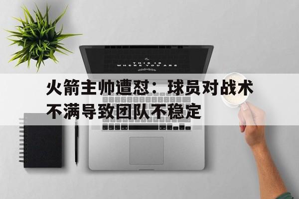 火箭主帅遭怼：球员对战术不满导致团队不稳定的简单介绍