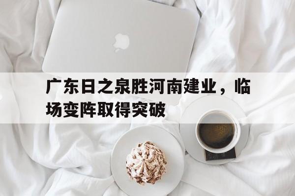 关于广东日之泉胜河南建业，临场变阵取得突破的信息