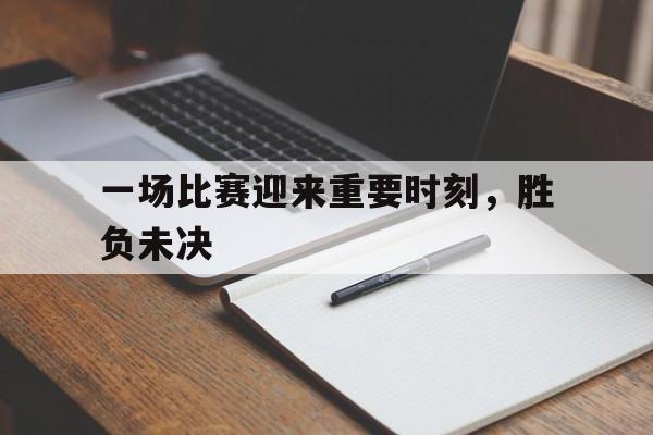 一场比赛迎来重要时刻，胜负未决