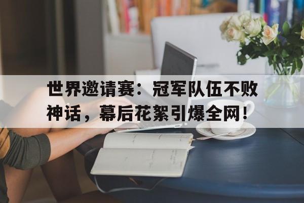 世界邀请赛：冠军队伍不败神话，幕后花絮引爆全网！