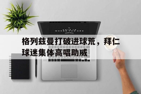 格列兹曼打破进球荒，拜仁球迷集体高唱助威格列兹曼精彩进球