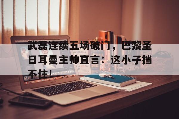 武磊连续五场破门，巴黎圣日耳曼主帅直言：这小子挡不住！