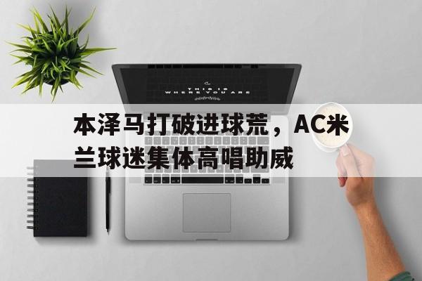 本泽马打破进球荒，AC米兰球迷集体高唱助威国际米兰ac米兰比赛